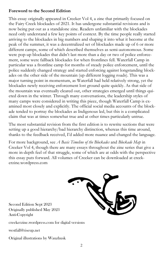 Foreword to the Second Edition “This essay originally appeared in Crecker Vol 4,a zine that primarily focused on the Fairy Creek blockadles of 2021, It has undergone substantial revisions and is now being put out as a standalone zine. Readers unfamiliar with the blockades need only understand a few key points of context. By the time people really started arriving to the blockades in big numbers and shaping i into what it become at the peak of the summer, it was a decentralized set of blockades made up of 6 or more different camps, some of which described themselves as semi-autonomous. Some were pop-up blockades that didn’tlast more than a day or two of police enforce- ‘ment, some were fallback blockades for when frontlines fell. Waterfall Camp in particular was a frontine camp for months of steady police enforcement, uniil the police suddenly changed strategy and started enforcing against longstanding block- ades on the other side of the mountain (up different logging roads). This was 2 ‘major turning point in momentum, as Waterfall had held relatively strong, ye the blockades newly receiving enforcement lost ground quite quickly. As thar side of the mountain was eventually cleared our, other steategies emerged uniil things qui- eted down in the winter. Through many conversations, the leadership styles of ‘many camps were considered in writing this picce, though Waterfall Camp is ex- amined most closely and explicily. The official social media accounts of the block- ade tended to portray the blockades as Indigenous led, but this is a complicated claim that was at times somewhat truc and at other times particularly untrue The most substantial revision from the first edition is to rewsite sections that were Setting up a good hierarchy,/bad hierarchy distinction, whereas this time around, thanks to the feedback received, I’d added more nuance and changed the language For more background, see A Basic Tineline of the Blockades and Blockade Map in Creeker Vol 4, though there are many essays throughout the zine serics that give a ‘more in-depth fel of tha struggle, some of which are at odds with the perspective this essay puts forward. All volumes of Creeker can be downloaded at creek- erzinewordpress.com Second Edition Sept 2023 inally published May Anti-Copyright erccker neawordpress.com for digial versions westfall@riseup.net Original illustrations by Wauzhusk